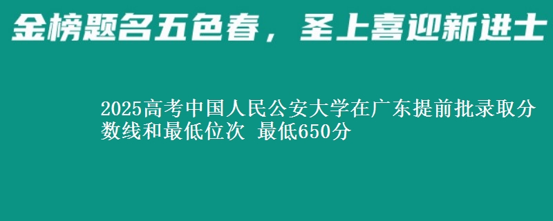 2025高考中国人民公安大学在广东提前批录取分数线和最低位次 最低650分