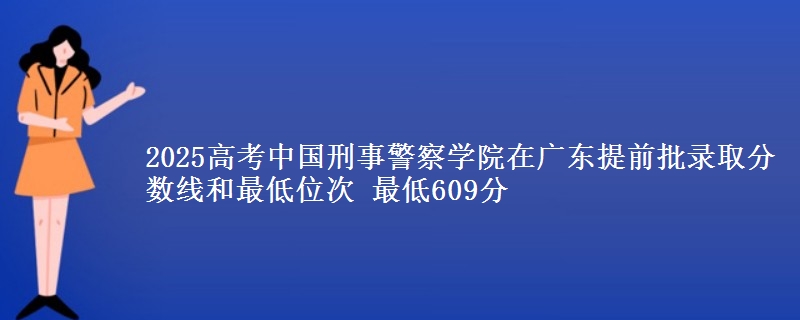 2025高考中国刑事警察学院在广东提前批录取分数线和最低位次 最低609分