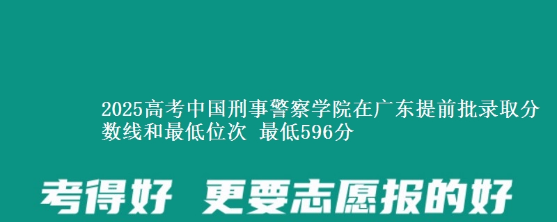 2025高考中国刑事警察学院在广东提前批录取分数线和最低位次 最低596分