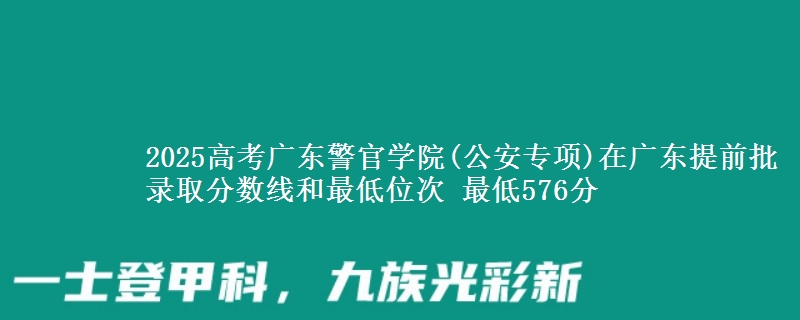 2025高考广东警官学院(公安专项)在广东提前批录取分数线和最低位次 最低576分