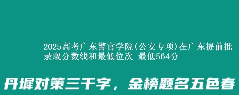 2025高考广东警官学院(公安专项)在广东提前批录取分数线和最低位次 最低564分