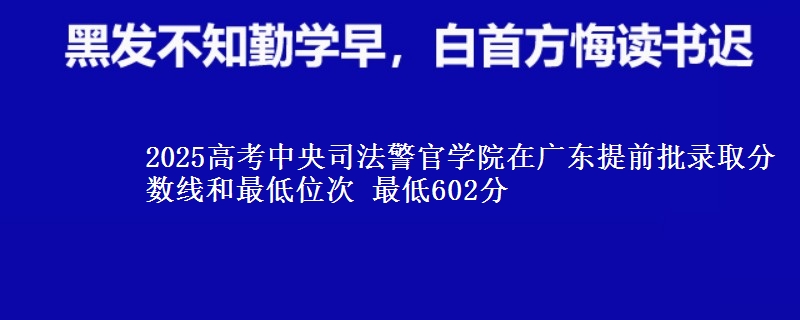 2025高考中央司法警官学院在广东提前批录取分数线和最低位次 最低602分