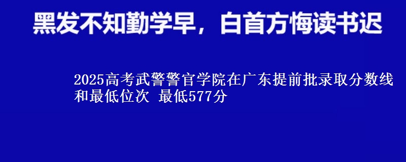 2025高考武警警官学院在广东提前批录取分数线和最低位次 最低577分