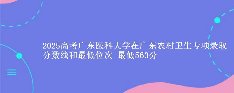 2025高考广东医科大学在广东农村卫生专项录取分数线和最低位次 最低563分