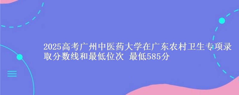 2025高考广州中医药大学在广东农村卫生专项录取分数线和最低位次 最低585分