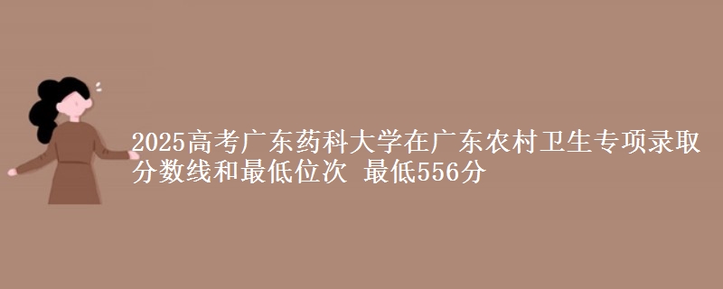 2025高考广东药科大学在广东农村卫生专项录取分数线和最低位次 最低556分