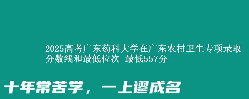 2025高考广东药科大学在广东农村卫生专项录取分数线和最低位次 最低557分