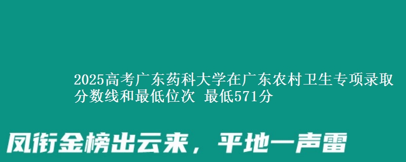 2025高考广东药科大学在广东农村卫生专项录取分数线和最低位次 最低571分