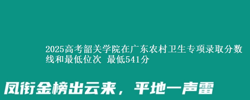 2025高考韶关学院在广东农村卫生专项录取分数线和最低位次 最低541分