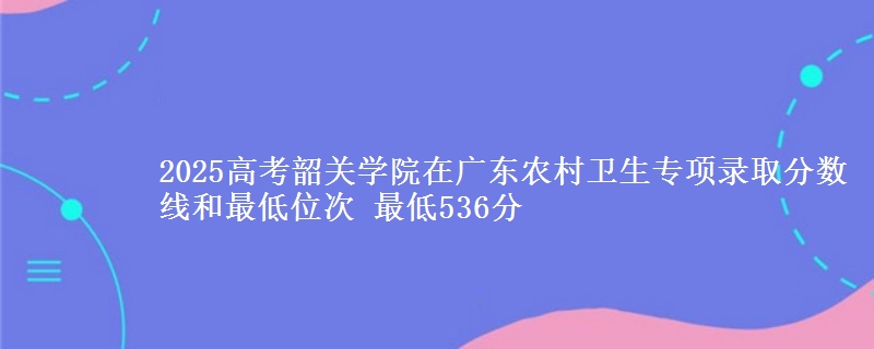 2025高考韶关学院在广东农村卫生专项录取分数线和最低位次 最低536分