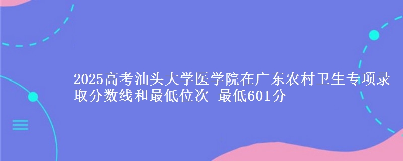2025高考汕头大学医学院在广东农村卫生专项录取分数线和最低位次 最低601分