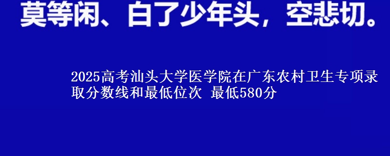 2025高考汕头大学医学院在广东农村卫生专项录取分数线和最低位次 最低580分