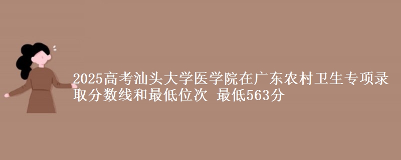 2025高考汕头大学医学院在广东农村卫生专项录取分数线和最低位次 最低563分