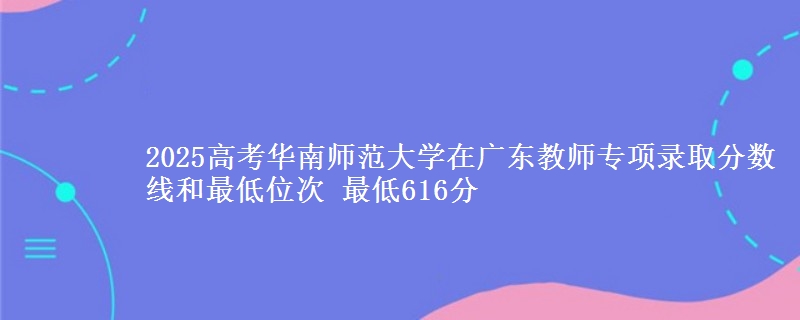 2025高考华南师范大学在广东教师专项录取分数线和最低位次 最低616分