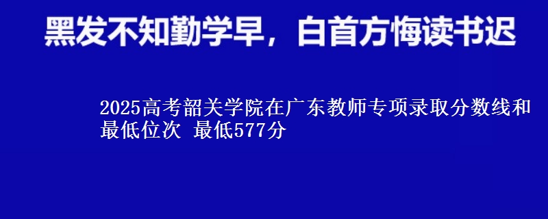 2025高考韶关学院在广东教师专项录取分数线和最低位次 最低577分