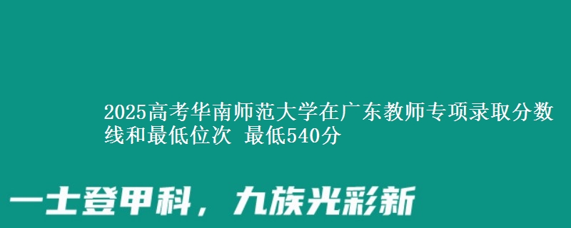2025高考华南师范大学在广东教师专项录取分数线和最低位次 最低540分