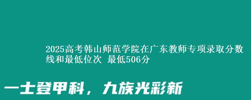 2025高考韩山师范学院在广东教师专项录取分数线和最低位次 最低506分