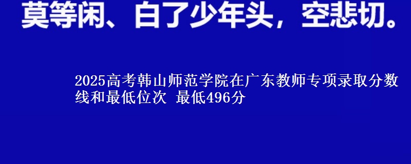 2025高考韩山师范学院在广东教师专项录取分数线和最低位次 最低496分