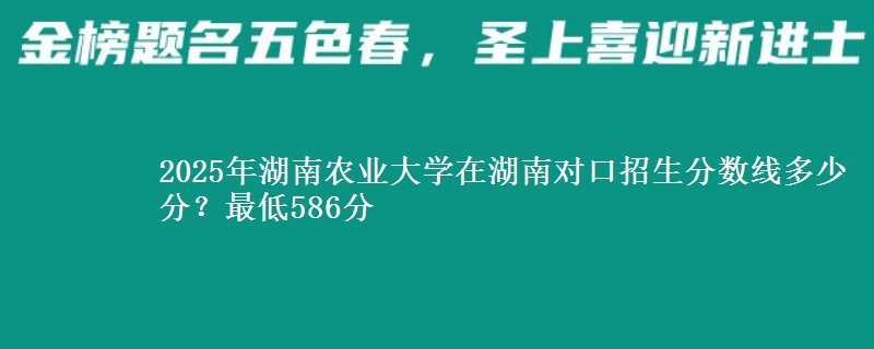 2025年湖南农业大学在湖南对口招生分数线多少分?最低586分