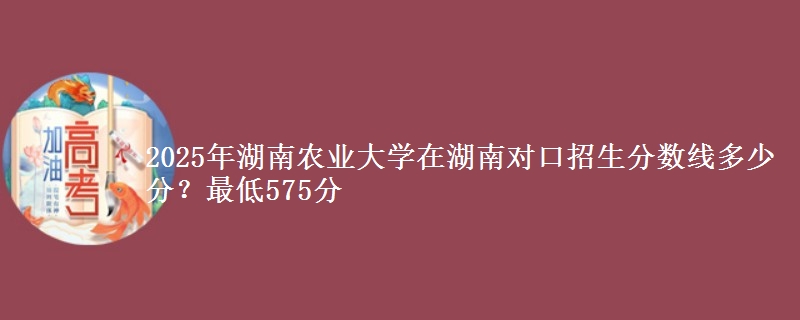 2025年湖南农业大学在湖南对口招生分数线多少分?最低575分