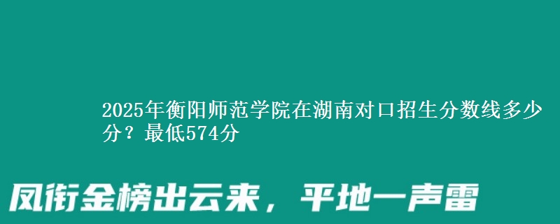 2025年衡阳师范学院在湖南对口招生分数线多少分?最低574分
