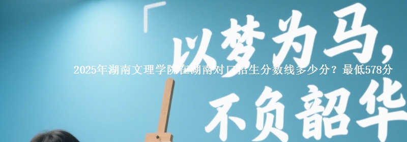 2025年湖南文理学院在湖南对口招生分数线多少分?最低578分
