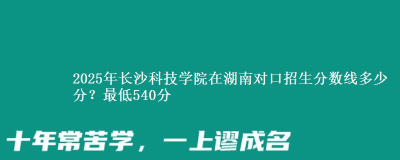 2025年长沙科技学院在湖南对口招生分数线多少分?最低540分