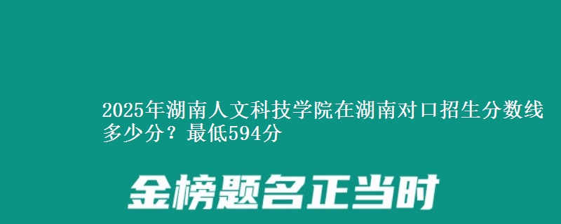 2025年湖南人文科技学院在湖南对口招生分数线多少分?最低594分