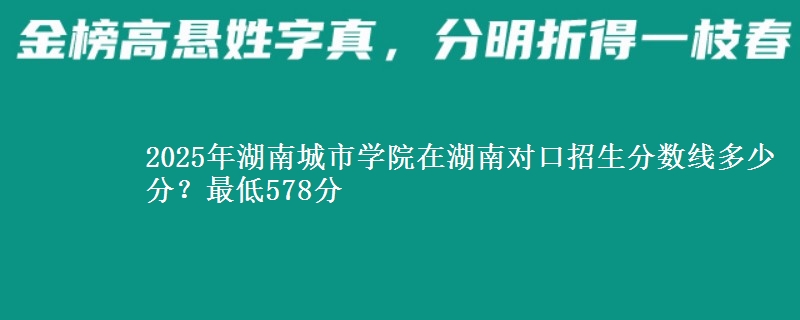 2025年湖南城市学院在湖南对口招生分数线多少分?最低578分