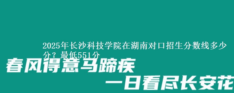 2025年长沙科技学院在湖南对口招生分数线多少分?最低551分