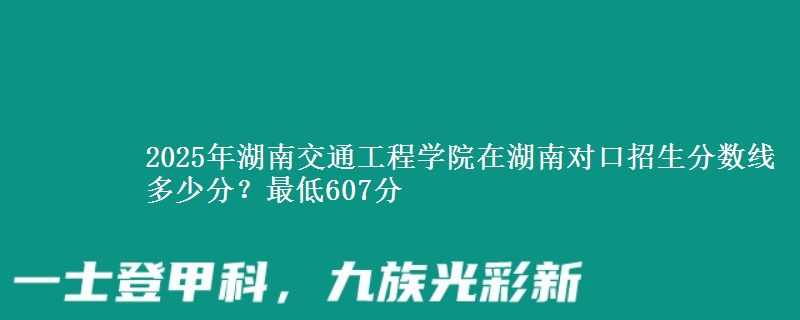2025年湖南交通工程学院在湖南对口招生分数线多少分？最低607分