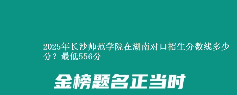 2025年长沙师范学院在湖南对口招生分数线多少分?最低556分