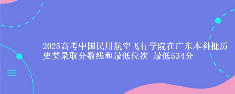 2025高考中国民用航空飞行学院在广东本科批历史类录取分数线和最低位次 最低534分