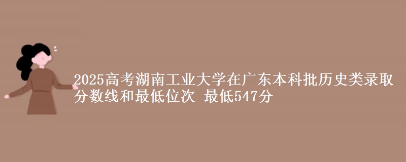 2025高考湖南工业大学在广东本科批历史类录取分数线和最低位次 最低547分