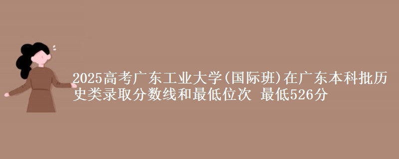 2025高考广东工业大学(国际班)在广东本科批历史类录取分数线和最低位次 最低526分