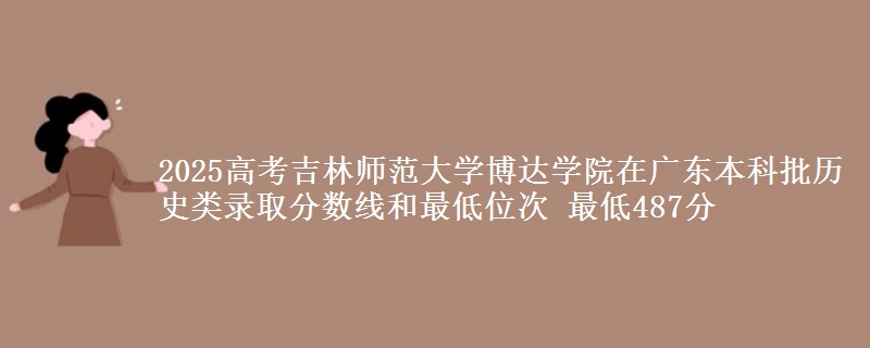 2025高考吉林师范大学博达学院在广东本科批历史类录取分数线和最低位次 最低487分
