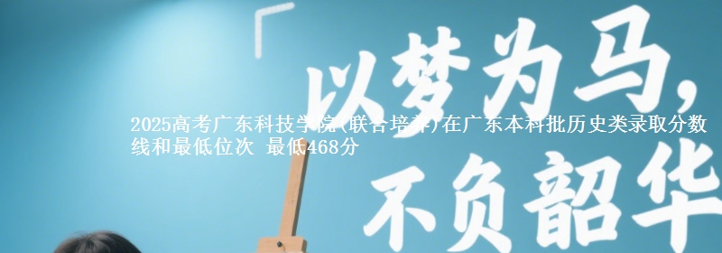 2025高考广东科技学院(联合培养)在广东本科批历史类录取分数线和最低位次 最低468分