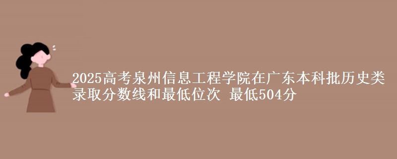 2025高考泉州信息工程学院在广东本科批历史类录取分数线和最低位次 最低504分