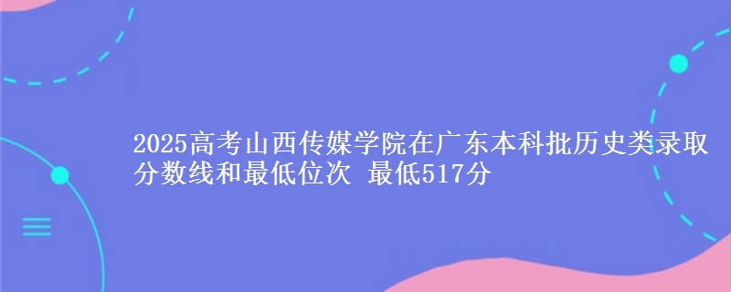2025高考山西传媒学院在广东本科批历史类录取分数线和最低位次 最低517分