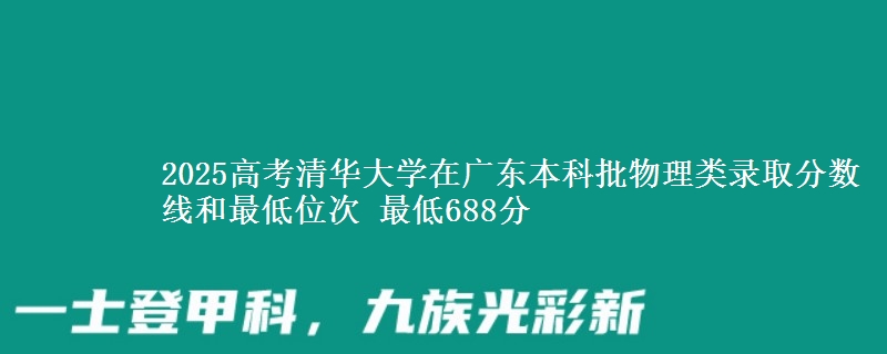 2025高考清华大学在广东本科批物理类录取分数线和最低位次 最低688分