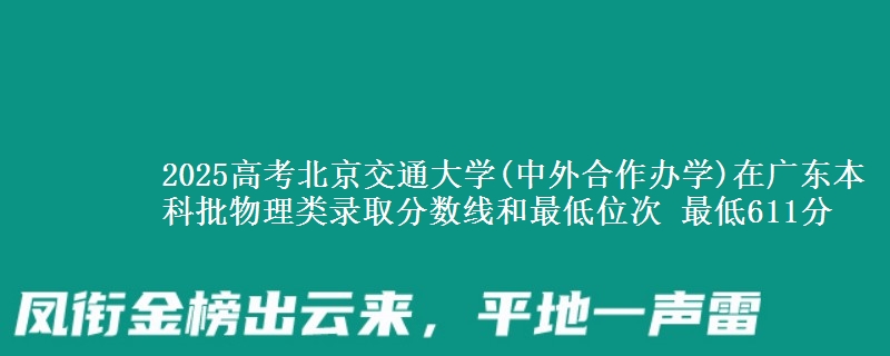 2025高考北京交通大学(中外合作办学)在广东本科批物理类录取分数线和最低位次 最低611分