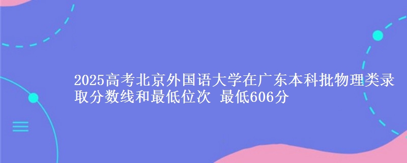 2025高考北京外国语大学在广东本科批物理类录取分数线和最低位次 最低606分
