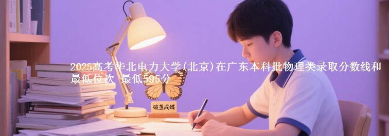 2025高考华北电力大学(北京)在广东本科批物理类录取分数线和最低位次 最低595分