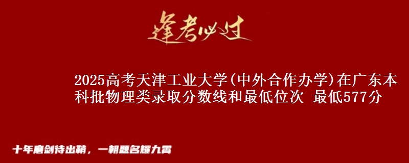 2025高考天津工业大学(中外合作办学)在广东本科批物理类录取分数线和最低位次 最低577分
