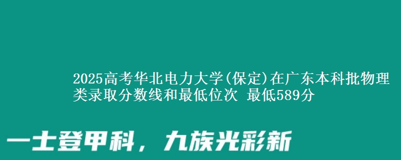 2025高考华北电力大学(保定)在广东本科批物理类录取分数线和最低位次 最低589分