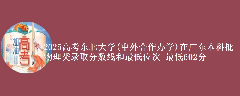 2025高考东北大学(中外合作办学)在广东本科批物理类录取分数线和最低位次 最低602分