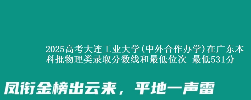 2025高考大连工业大学(中外合作办学)在广东本科批物理类录取分数线和最低位次 最低531分