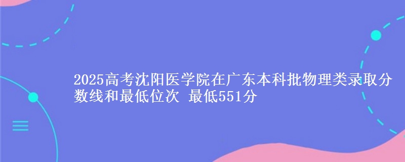 2025高考沈阳医学院在广东本科批物理类录取分数线和最低位次 最低551分