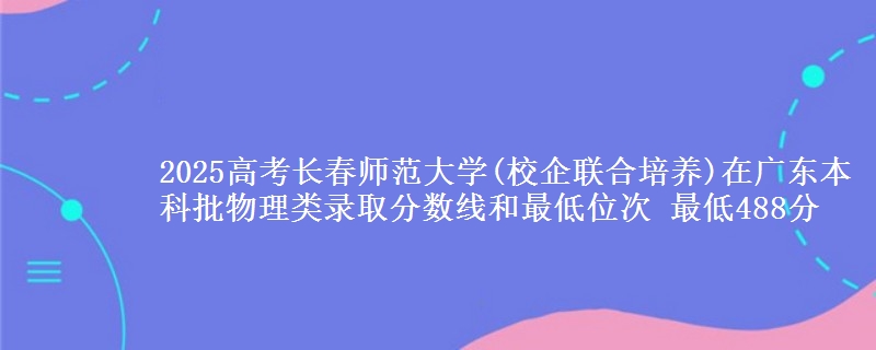 2025高考长春师范大学(校企联合培养)在广东本科批物理类录取分数线和最低位次 最低488分