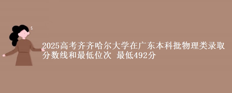 2025高考齐齐哈尔大学在广东本科批物理类录取分数线和最低位次 最低492分